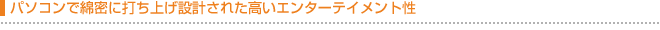 パソコンで綿密に設計された高いエンターテイメント性