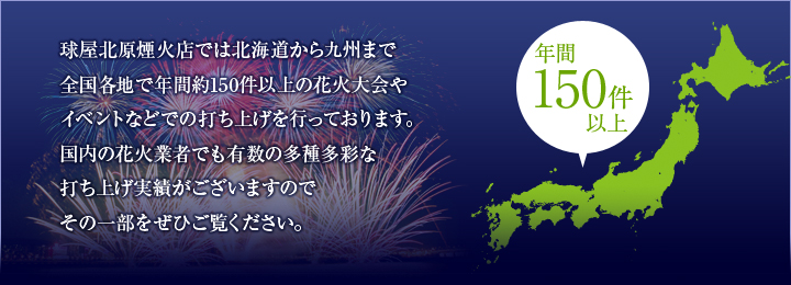 球屋北原煙火店では北海道から九州まで全国各地で年間約150件以上の花火大会やイベントなどでの打ち上げを行っております。国内の花火業者でも有数の多種多彩な打ち上げ実績がございますので、その一部をぜひご覧ください。